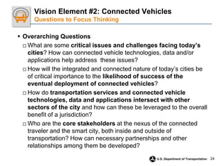 24
U.S. Department of Transportation
 Overarching Questions
□ What are some critical issues and challenges facing today’s
cities? How can connected vehicle technologies, data and/or
applications help address these issues?
□ How will the integrated and connected nature of today’s cities be
of critical importance to the likelihood of success of the
eventual deployment of connected vehicles?
□ How do transportation services and connected vehicle
technologies, data and applications intersect with other
sectors of the city and how can these be leveraged to the overall
benefit of a jurisdiction?
□ Who are the core stakeholders at the nexus of the connected
traveler and the smart city, both inside and outside of
transportation? How can necessary partnerships and other
relationships among them be developed?
Vision Element #2: Connected Vehicles
Questions to Focus Thinking
 