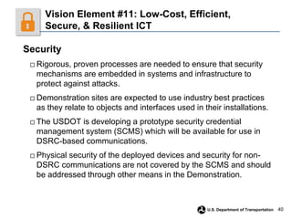 40
U.S. Department of Transportation
Vision Element #11: Low-Cost, Efficient,
Secure, & Resilient ICT
Security
□ Rigorous, proven processes are needed to ensure that security
mechanisms are embedded in systems and infrastructure to
protect against attacks.
□ Demonstration sites are expected to use industry best practices
as they relate to objects and interfaces used in their installations.
□ The USDOT is developing a prototype security credential
management system (SCMS) which will be available for use in
DSRC-based communications.
□ Physical security of the deployed devices and security for non-
DSRC communications are not covered by the SCMS and should
be addressed through other means in the Demonstration.
 