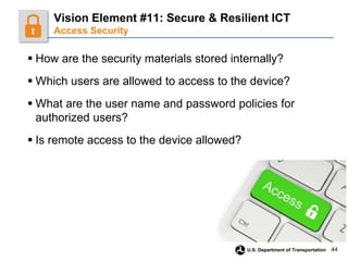 44
U.S. Department of Transportation
 How are the security materials stored internally?
 Which users are allowed to access to the device?
 What are the user name and password policies for
authorized users?
 Is remote access to the device allowed?
Vision Element #11: Secure & Resilient ICT
Access Security
 