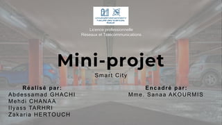 Mini-projet
Smart City
Réalisé par:
Abdessamad GHACHI
Mehdi CHANAA
Ilyass TARHRI
Zakaria HERTOUCH
Encadré par:
Mme. Sanaa AKOURMIS
Licence professionnelle
Réseaux et Télécommunications
 