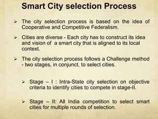 Smart City selection Process
 The city selection process is based on the idea of
Cooperative and Competitive Federalism.
 Cities are diverse - Each city has to construct its idea
and vision of a smart city that is aligned to its local
context.
 The city selection process follows a Challenge method
- two stages, in conjunct, to select cities.
 Stage – I : Intra-State city selection on objective
criteria to identify cities to compete in stage-II.
 Stage – II: All India competition to select smart
cities for multiple rounds of selection.
 
