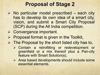 Proposal of Stage 2
 No particular model prescribed – each city
has to develop its own idea of a smart city,
vision, and submit a Smart City Proposal
(SCP) during the All India competition.
 Convergence important.
 Proposal format is given in the Toolkit,
 The Proposal by the short listed city has to,
 Contain a retrofitting or redevelopment or
greenfield or a mix thereof plus a Pan-city
feature with Smart Solution(s),
 Area based developments should include some
essential elements.
 