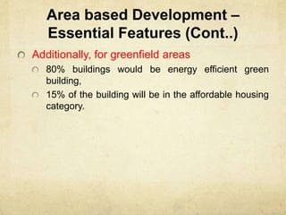 Area based Development –
Essential Features (Cont..)
Additionally, for greenfield areas
80% buildings would be energy efficient green
building,
15% of the building will be in the affordable housing
category.
 