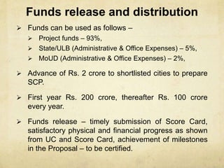 Funds release and distribution
 Funds can be used as follows –
 Project funds – 93%,
 State/ULB (Administrative & Office Expenses) – 5%,
 MoUD (Administrative & Office Expenses) – 2%,
 Advance of Rs. 2 crore to shortlisted cities to prepare
SCP.
 First year Rs. 200 crore, thereafter Rs. 100 crore
every year.
 Funds release – timely submission of Score Card,
satisfactory physical and financial progress as shown
from UC and Score Card, achievement of milestones
in the Proposal – to be certified.
 