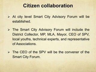 Citizen collaboration
 At city level Smart City Advisory Forum will be
established.
 The Smart City Advisory Forum will include the
District Collector, MP, MLA, Mayor, CEO of SPV,
local youths, technical experts, and representative
of Associations.
 The CEO of the SPV will be the convener of the
Smart City Forum.
 