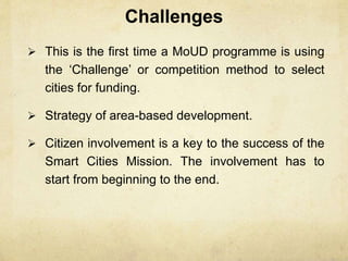 Challenges
 This is the first time a MoUD programme is using
the ‘Challenge’ or competition method to select
cities for funding.
 Strategy of area-based development.
 Citizen involvement is a key to the success of the
Smart Cities Mission. The involvement has to
start from beginning to the end.
 