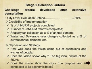 Stage 2 Selection Criteria
Challenge criteria developed after extensive
consultation
• City Level Evaluation Criteria………………………....30%
Credibility of Implementation
 % of JnNURM projects completed;
 Number of JnNURM reforms completed;
 Property tax collection as a % of annual demand;
 Water and Sewerage user charges collected as a % of
current annual demand, etc.
City Vision and Strategy
 How well does the vision come out of aspirations and
wishes of people;
 Does the vision show: why ? The big idea, picture of the
future;
 Does the vision show the city’s true purpose and is
connected to its economic base?
 