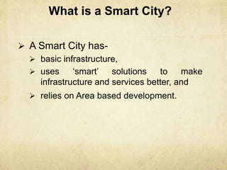 What is a Smart City?
 A Smart City has-
 basic infrastructure,
 uses ‘smart’ solutions to make
infrastructure and services better, and
 relies on Area based development.
 