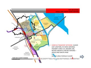 • DIVERSE LAND USES AND DEVELOPMENT
TYPOLOGIES: JASOLA DISTRICT CENTRE,
MOHAN CO-OP INDUSTRIAL AREA, APOLLO
HOSPITAL, PLOTTED ANDFLATTED
RESIDENTAIL COLONIES OF HIG, MIG, LIG,
EWS AND SFS FLATS AS WELL AS VILLAGES
AND AN UNAUTHORISED COLONY
• ENVIRONMENTALLY ACTIVE: RIVER
YAMUNA BORDERS THE SITE, AGRA CANAL
CUTS ACROSS THE SITE, STP IN THE
VICINITY AND DISTRICT PARK IN THE SITE
• OKHLA BIRD SANCTUARY BORDERS THE
SITE
SARITA
VIHAR
MOHAN
COOPERATIV
E IND. AREA
OKHLA
INDUSTRIAL
AREA
JASOLA
VIHAR
SARITA
VIHAR
OKHLA
JASOLA
DISTRICT
CENTRE
JASOLA
VILLAGE SHAHEEN
BAGH
MADANPUR
KHADAR
VILLAGE
APOLLO
HOSPITAL
RIVER
YAMUNA
SITE SELECTION:
JASOLA AND SARITA VIHAR CRITERIA
DELHI
HARYANA
UTTAR
PRADESH
GURGAON
FARIDABAD
NOIDA
GHAZIABAD
• ADMINISTRATIVE: BORDERS ANOTHER
STATE – UTTAR PRADESH, LIES ALONG NH 2,
TRUNK RAILWAY LINE
• COMPLEX TRANSPORT NETWORK: CLOVER
LEAF JUNCTION, FLY-OVER, NATIONAL
HIGHWAY 2 AND 13 A, RAILWAY LINE,
METRO LINEWITH 2 METRO STATIONS –
JASOLA AND SARITA VIHAR
DISTRICT
PARK
DISTRICT
PARK INSTT
AREA
OKHLA BIRD
SANCTUARY
NMT SITE:
SARITA VIHAR-JASOLA
SEWERAGE
TREATMENT
PALNT
JASOLA
TOWN AND COUNTRY PLANNING
ORGANISATION
 