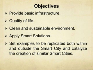 Objectives
 Provide basic infrastructure.
 Quality of life.
 Clean and sustainable environment.
 Apply Smart Solutions.
 Set examples to be replicated both within
and outside the Smart City and catalyze
the creation of similar Smart Cities.
 