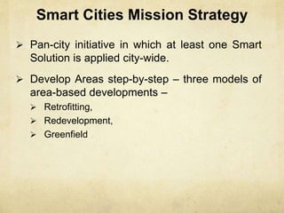 Smart Cities Mission Strategy
 Pan-city initiative in which at least one Smart
Solution is applied city-wide.
 Develop Areas step-by-step – three models of
area-based developments –
 Retrofitting,
 Redevelopment,
 Greenfield
 