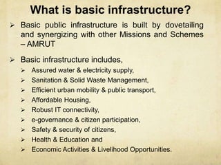 What is basic infrastructure?
 Basic public infrastructure is built by dovetailing
and synergizing with other Missions and Schemes
– AMRUT
 Basic infrastructure includes,
 Assured water & electricity supply,
 Sanitation & Solid Waste Management,
 Efficient urban mobility & public transport,
 Affordable Housing,
 Robust IT connectivity,
 e-governance & citizen participation,
 Safety & security of citizens,
 Health & Education and
 Economic Activities & Livelihood Opportunities.
 
