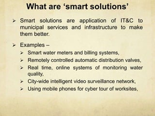What are ‘smart solutions’
 Smart solutions are application of IT&C to
municipal services and infrastructure to make
them better.
 Examples –
 Smart water meters and billing systems,
 Remotely controlled automatic distribution valves,
 Real time, online systems of monitoring water
quality,
 City-wide intelligent video surveillance network,
 Using mobile phones for cyber tour of worksites,
 