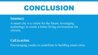 CONCLUSION
Summary
A smart city is a vision for the future, leveraging
technology to create a better living environment for
citizens.
Call to action
Encouraging youths to contribute to building smart cities
 