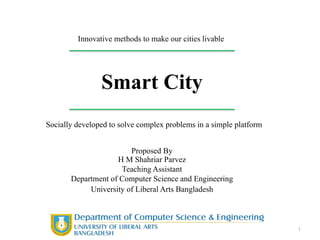 Smart City
Innovative methods to make our cities livable
Socially developed to solve complex problems in a simple platform
1
Proposed By
H M Shahriar Parvez
Teaching Assistant
Department of Computer Science and Engineering
University of Liberal Arts Bangladesh
 