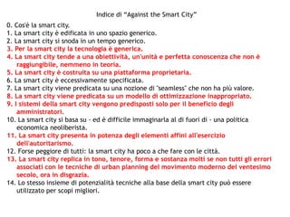 0. Cos'è la smart city.
1. La smart city è edificata in uno spazio generico.
2. La smart city si snoda in un tempo generico.
3. Per la smart city la tecnologia è generica.
4. La smart city tende a una obiettività, un'unità e perfetta conoscenza che non è
raggiungibile, nemmeno in teoria.
5. La smart city è costruita su una piattaforma proprietaria.
6. La smart city è eccessivamente specificata.
7. La smart city viene predicata su una nozione di "seamless" che non ha più valore.
8. La smart city viene predicata su un modello di ottimizzazione inappropriato.
9. I sistemi della smart city vengono predisposti solo per il beneficio degli
amministratori.
10. La smart city si basa su - ed è difficile immaginarla al di fuori di - una politica
economica neoliberista.
11. La smart city presenta in potenza degli elementi affini all'esercizio
dell'autoritarismo.
12. Forse peggiore di tutti: la smart city ha poco a che fare con le città.
13. La smart city replica in tono, tenore, forma e sostanza molti se non tutti gli errori
associati con le tecniche di urban planning del movimento moderno del ventesimo
secolo, ora in disgrazia.
14. Lo stesso insieme di potenzialità tecniche alla base della smart city può essere
utilizzato per scopi migliori.
Indice di “Against the Smart City”
 