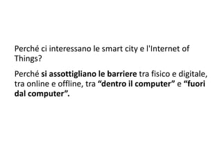 Perché ci interessano le smart city e l'Internet of
Things?
Perché si assottigliano le barriere tra fisico e digitale,
tra online e offline, tra “dentro il computer” e “fuori
dal computer”.
 