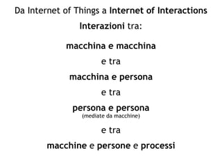 Da Internet of Things a Internet of Interactions
Interazioni tra:
macchina e macchina
e tra
macchina e persona
e tra
persona e persona
(mediate da macchine)
e tra
macchine e persone e processi
 