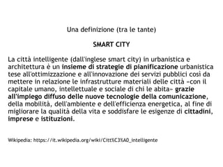 Una definizione (tra le tante)
SMART CITY
La città intelligente (dall'inglese smart city) in urbanistica e
architettura è un insieme di strategie di pianificazione urbanistica
tese all'ottimizzazione e all'innovazione dei servizi pubblici così da
mettere in relazione le infrastrutture materiali delle città «con il
capitale umano, intellettuale e sociale di chi le abita» grazie
all'impiego diffuso delle nuove tecnologie della comunicazione,
della mobilità, dell'ambiente e dell'efficienza energetica, al fine di
migliorare la qualità della vita e soddisfare le esigenze di cittadini,
imprese e istituzioni.
Wikipedia: https://it.wikipedia.org/wiki/Citt%C3%A0_intelligente
 