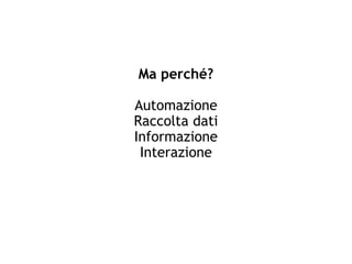 Ma perché?
Automazione
Raccolta dati
Informazione
Interazione
 