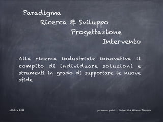 Paradigma
                Ricerca & Sviluppo
                              Progettazione
                                              Intervento

       Alla ricerca indu s triale inno vativa il
       co m p i to d i i n d i v i d u are s o l u z i o n i e
       strumenti in grado di supportare le nuove
       sfide




ottobre 2012                              germano paini - Università Milano Bicocca
 