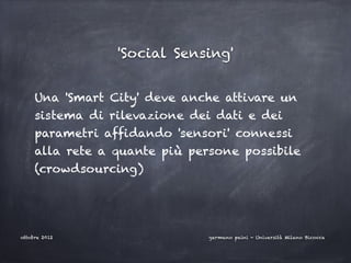 'Social Sensing'


     Una 'Smart City' deve anche attivare un
     sistema di rilevazione dei dati e dei
     parametri affidando 'sensori' connessi
     alla rete a quante più persone possibile
     (crowdsourcing)




ottobre 2012                   germano paini - Università Milano Bicocca
 