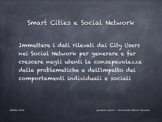Smart Cities e Social Network


       Immettere i dati rilevati dai City Users
       nei Social Network per generare e far
       crescere negli utenti la consapevolezza
       delle problematiche e dell'impatto dei
       comportamenti individuali e sociali




ottobre 2012                     germano paini - Università Milano Bicocca
 