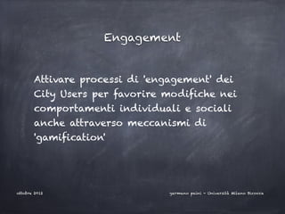 Engagement


       Attivare processi di 'engagement' dei
       City Users per favorire modifiche nei
       comportamenti individuali e sociali
       anche attraverso meccanismi di
       'gamification'




ottobre 2012                    germano paini - Università Milano Bicocca
 