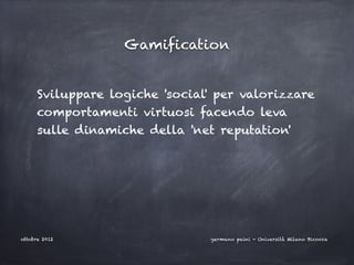 Gamification


      Sviluppare logiche 'social' per valorizzare
      comportamenti virtuosi facendo leva
      sulle dinamiche della 'net reputation'




ottobre 2012                    germano paini - Università Milano Bicocca
 
