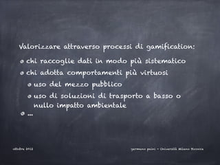 Valorizzare attraverso processi di gamification:

       chi raccoglie dati in modo più sistematico
       chi adotta comportamenti più virtuosi
               uso del mezzo pubblico
               uso di soluzioni di trasporto a basso o
               nullo impatto ambientale
        ...




ottobre 2012                            germano paini - Università Milano Bicocca
 