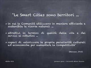 "Le Smart Cities sono territori ...

   in cui le Comunità utilizzano in maniera efficiente e
   sostenibile le risorse naturali ...

   attrattivi in termini      di   qualità    della vita e dei
   servizi ai cittadini ...

   capaci di valorizzare le proprie peculiarità culturali
   ed economiche per aumentare la competitività"

                                                            (Between, 2012)




ottobre 2012                            germano paini - Università Milano Bicocca
 