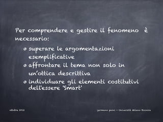 Per comprendere e gestire il fenomeno                                 è
    necessario:
               superare le argomentazioni
               esemplificative
               affrontare il tema non solo in
               un’ottica descrittiva
               individuare gli elementi costitutivi
               dell'essere 'Smart'


ottobre 2012                           germano paini - Università Milano Bicocca
 