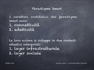 Paradigma Smart

     I caratteri   costitutivi   del   paradigma
     Smart sono:
     1. connettività
     2. adattività
     

     La loro azione si sviluppa in due contesti
     attuativi interpolati:
     1. layer infrastrutturale
     2. layer sociale

ottobre 2012                       germano paini - Università Milano Bicocca
 