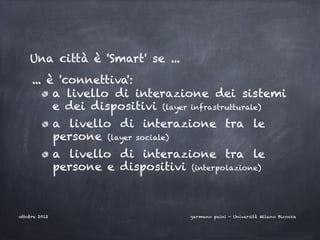 Una città è 'Smart' se ...
     ... è 'connettiva':
          a livello di interazione dei sistemi
          e dei dispositivi (layer infrastrutturale)
               a livello di interazione tra le
               persone (layer sociale)
               a livello di interazione tra le
               persone e dispositivi (interpolazione)



ottobre 2012                           germano paini - Università Milano Bicocca
 