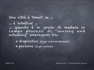Una città è 'Smart' se ...
    ... è 'adattiva' ...
    ... quando è in grado di mettere in
    cam p o p r o c e s s i d i "s e n s i ng a n d
    actuating" interagenti tra:
               dispositivi (layer infrastrutturale)
               persone (layer sociale)




ottobre 2012                             germano paini - Università Milano Bicocca
 