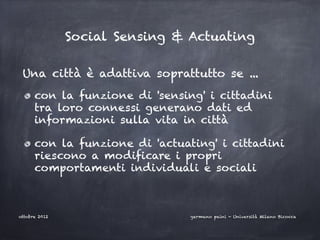 Social Sensing & Actuating

 Una città è adattiva soprattutto se ...
      con la funzione di 'sensing' i cittadini
      tra loro connessi generano dati ed
      informazioni sulla vita in città

      con la funzione di 'actuating' i cittadini
      riescono a modificare i propri
      comportamenti individuali e sociali



ottobre 2012                    germano paini - Università Milano Bicocca
 