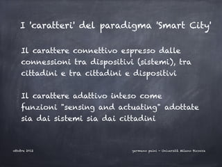 I 'caratteri' del paradigma 'Smart City'

    Il carattere connettivo espresso dalle
    connessioni tra dispositivi (sistemi), tra
    cittadini e tra cittadini e dispositivi
    

    Il carattere adattivo inteso come
    funzioni "sensing and actuating" adottate
    sia dai sistemi sia dai cittadini



ottobre 2012                   germano paini - Università Milano Bicocca
 
