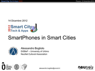 Smart City Tech & Apps 2012                                                 Pesaro, 12 dicembre 2012




        14 Dicembre 2012




        SmartPhones in Smart Cities
                         Alessandro Bogliolo
                         DiSBeF – University of Urbino
                         NeuNet Cultural Association




                                            alessandro.bogliolo@uniurb.it
 