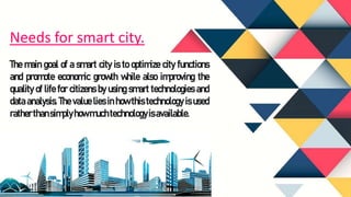 The main goal of a smart city is to optimize city functions
and promote economic growth while also improving the
quality of life for citizens by using smart technologies and
data analysis. The value lies in how this technology is used
ratherthansimplyhow muchtechnologyis available.
Needs for smart city.
 