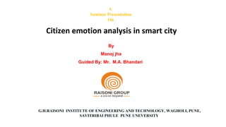 A
Seminar Presentation
On
Citizen emotion analysis in smart city
By
Manoj jha
Guided By: Mr. M.A. Bhandari
G.H.RAISONI INSTITUTE OF ENGINEERING AND TECHNOLOGY, WAGHOLI, PUNE,
SAVITRIBAI PHULE PUNE UNEVERSITY
 