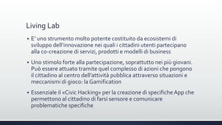Living Lab
 E’ uno strumento molto potente costituito da ecosistemi di
sviluppo dell’innovazione nei quali i cittadini utenti partecipano
alla co-creazione di servizi, prodotti e modelli di business
 Uno stimolo forte alla partecipazione, soprattutto nei più giovani.
Può essere attuato tramite quel complesso di azioni che pongono
il cittadino al centro dell’attività pubblica attraverso situazioni e
meccanismi di gioco: la Gamification
 Essenziale il «Civic Hacking» per la creazione di specificheApp che
permettono al cittadino di farsi sensore e comunicare
problematiche specifiche
 