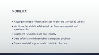 MOBILITA’
 Raccogliere dati e informazioni per migliorare la mobilità urbana
 Verificare la ciclabilità della città per favorire questo tipo di
spostamento
 Sostenere l’uso delle auto eco-friendly
 Dare informazioni dinamiche sul trasporto pubblico
 Creare servizi di supporto alla mobilità collettiva
 