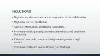 INCLUSIONE
 Digitalizzare, dematerializzare e creare piatatforme collaborative
 Migliorare i servizi al cittadino
 Aprire le informazioni al cittadino (Open Data)
 Promozione della partecipazione sociale nelle attività pubbliche
(PA Social)
 Valorizzazione della competenza digitale nei giovani e negli
anziani
 Promuovere il lavoro in Aree Urbane (Co-Working)
 