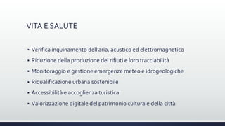 VITA E SALUTE
 Verifica inquinamento dell’aria, acustico ed elettromagnetico
 Riduzione della produzione dei rifiuti e loro tracciabilità
 Monitoraggio e gestione emergenze meteo e idrogeologiche
 Riqualificazione urbana sostenibile
 Accessibilità e accoglienza turistica
 Valorizzazione digitale del patrimonio culturale della città
 