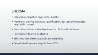 ENERGIA
 Risparmio energetico negli edifici pubblici
 Riduzione, tramite processi di gamification, dei consumi energetici
negli edifici privati
 Potenziamento del solare termico e dal rifiuto solido urbano
 Potenziamento della geotermia
 Efficienza rete elettrica pubblica (Smart Grid)
 Semafori e illuminazione pubblica a LED
 