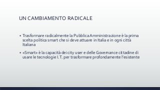 UN CAMBIAMENTO RADICALE
 Trasformare radicalmente la Pubblica Amministrazione è la prima
scelta politica smart che si deve attuare in Italia e in ogni città
Italiana
 «Smart» è la capacità dei city user e delle Governance cittadine di
usare le tecnologie I.T. per trasformare profondamente l’esistente
 