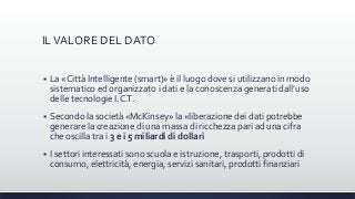 ILVALORE DEL DATO
 La «Città Intelligente (smart)» è il luogo dove si utilizzano in modo
sistematico ed organizzato i dati e la conoscenza generati dall’uso
delle tecnologie I.C.T.
 Secondo la società «McKinsey» la «liberazione dei dati potrebbe
generare la creazione di una massa di ricchezza pari ad una cifra
che oscilla tra i 3 e i 5 miliardi di dollari
 I settori interessati sono scuola e istruzione, trasporti, prodotti di
consumo, elettricità, energia, servizi sanitari, prodotti finanziari
 
