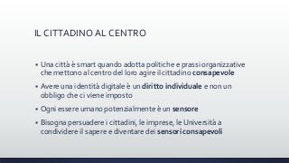 IL CITTADINO AL CENTRO
 Una città è smart quando adotta politiche e prassi organizzative
che mettono al centro del loro agire il cittadino consapevole
 Avere una identità digitale è un diritto individuale e non un
obbligo che ci viene imposto
 Ogni essere umano potenzialmente è un sensore
 Bisogna persuadere i cittadini, le imprese, le Università a
condividere il sapere e diventare dei sensori consapevoli
 