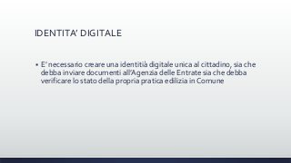 IDENTITA’ DIGITALE
 E’ necessario creare una identitià digitale unica al cittadino, sia che
debba inviare documenti all’Agenzia delle Entrate sia che debba
verificare lo stato della propria pratica edilizia in Comune
 