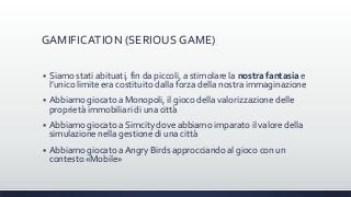 GAMIFICATION (SERIOUS GAME)
 Siamo stati abituati, fin da piccoli, a stimolare la nostra fantasia e
l’unico limite era costituito dalla forza della nostra immaginazione
 Abbiamo giocato a Monopoli, il gioco della valorizzazione delle
proprietà immobiliari di una città
 Abbiamo giocato a Simcity dove abbiamo imparato il valore della
simulazione nella gestione di una città
 Abbiamo giocato a Angry Birds approcciando al gioco con un
contesto «Mobile»
 